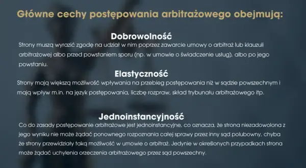 Główne cechy postępowania arbitrażowego: dobrowolność, elastyczność i jednoinstancyjność. Strony dobrowolnie zgadzają się na arbitraż, mają wpływ na przebieg sprawy i zazwyczaj nie ma apelacji.