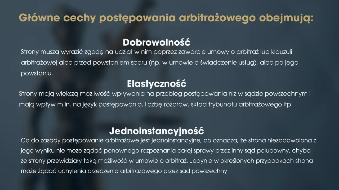 Główne cechy postępowania arbitrażowego: dobrowolność, elastyczność i jednoinstancyjność. Strony dobrowolnie zgadzają się na arbitraż, mają wpływ na przebieg sprawy i zazwyczaj nie ma apelacji.
