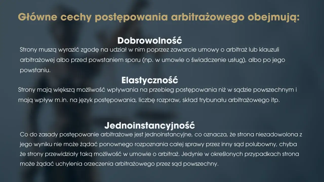 Główne cechy postępowania arbitrażowego: dobrowolność, elastyczność i jednoinstancyjność. Strony dobrowolnie zgadzają się na arbitraż, mają wpływ na jego przebieg i zazwyczaj jest to postępowanie jednoinstancyjne.